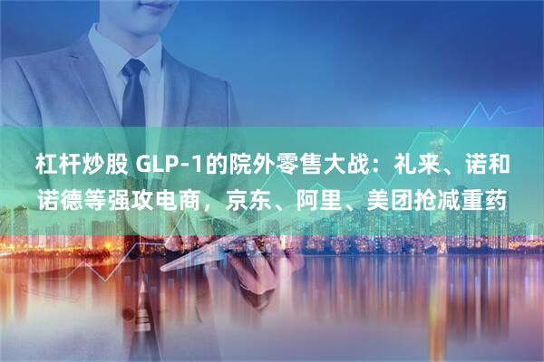 杠杆炒股 GLP-1的院外零售大战:礼来、诺和诺德等强攻电商,京东、阿里、美团抢减重药
