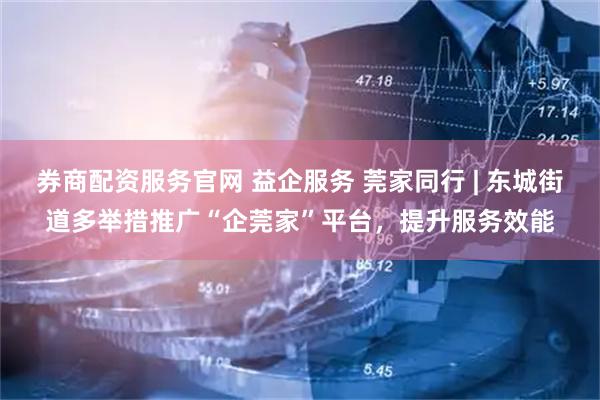 券商配资服务官网 益企服务 莞家同行 | 东城街道多举措推广“企莞家”平台，提升服务效能