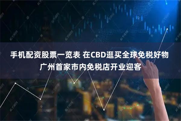 手机配资股票一览表 在CBD逛买全球免税好物 广州首家市内免税店开业迎客