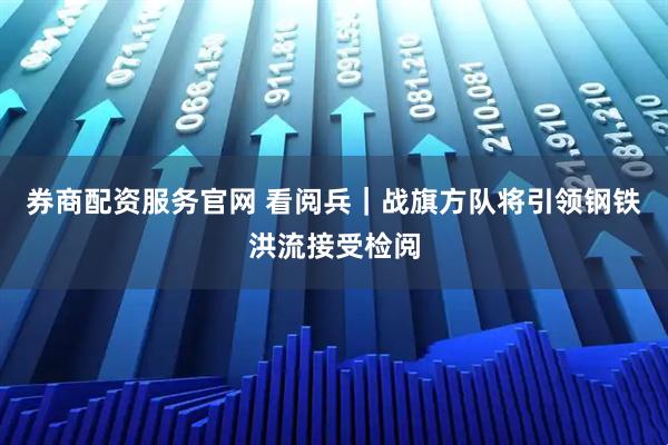 券商配资服务官网 看阅兵｜战旗方队将引领钢铁洪流接受检阅