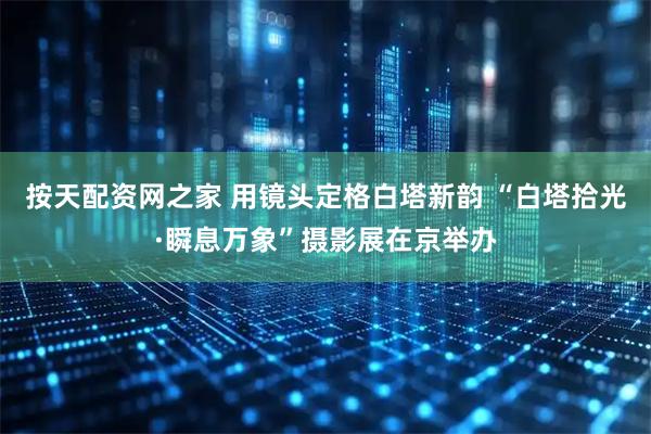 按天配资网之家 用镜头定格白塔新韵 “白塔拾光·瞬息万象”摄影展在京举办