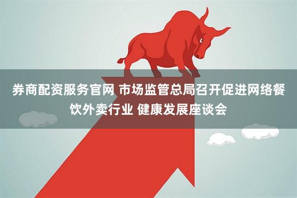 券商配资服务官网 市场监管总局召开促进网络餐饮外卖行业 健康发展座谈会