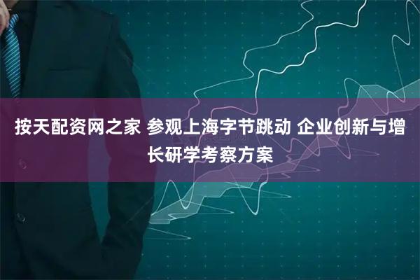 按天配资网之家 参观上海字节跳动 企业创新与增长研学考察方案