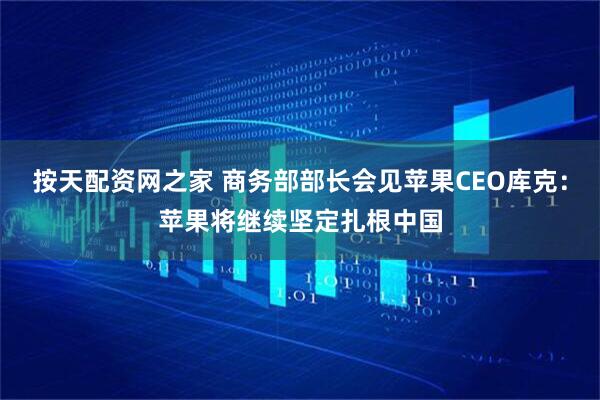 按天配资网之家 商务部部长会见苹果CEO库克：苹果将继续坚定扎根中国