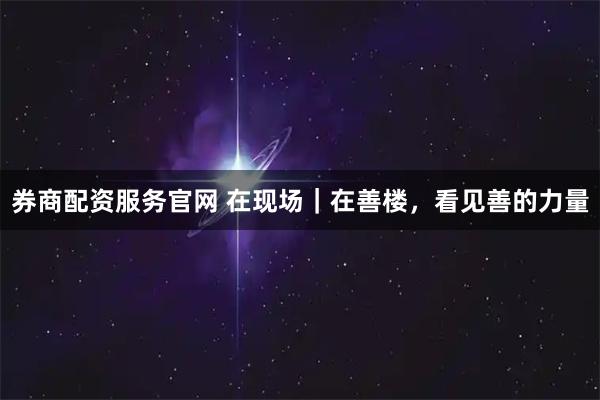 券商配资服务官网 在现场｜在善楼，看见善的力量