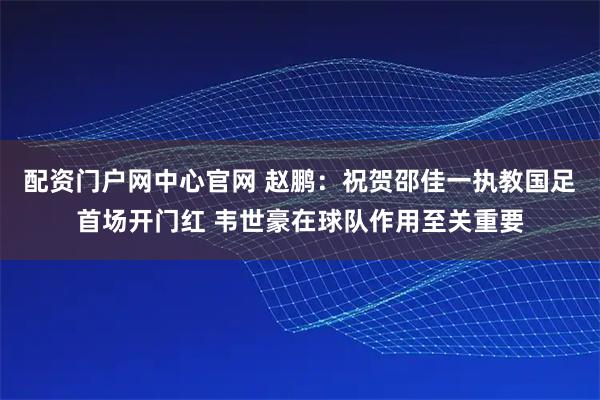配资门户网中心官网 赵鹏:祝贺邵佳一执教国足首场开门红 韦世豪在球队作用至关重要