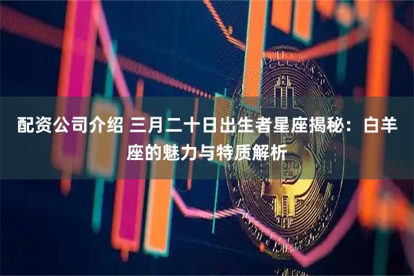 配资公司介绍 三月二十日出生者星座揭秘：白羊座的魅力与特质解析
