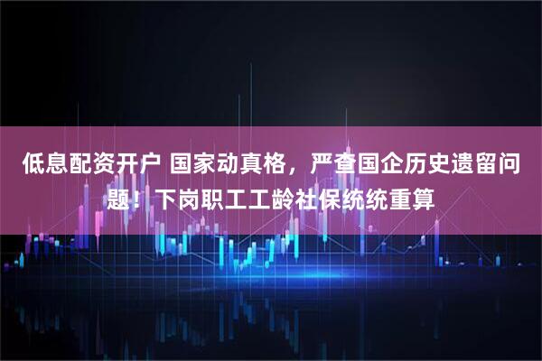 低息配资开户 国家动真格，严查国企历史遗留问题！下岗职工工龄社保统统重算