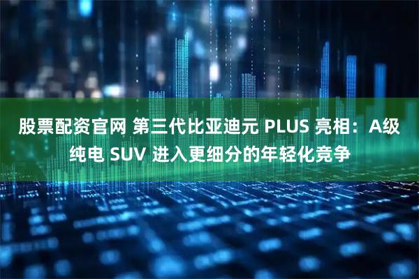 股票配资官网 第三代比亚迪元 PLUS 亮相：A级纯电 SUV 进入更细分的年轻化竞争