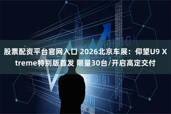 股票配资平台官网入口 2026北京车展：仰望U9 Xtreme特别版首发 限量30台/开启高定交付