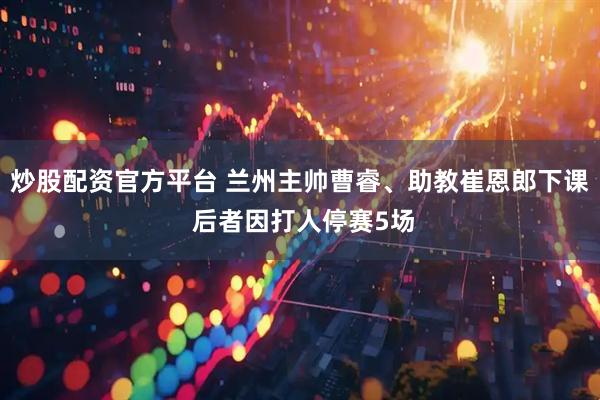 炒股配资官方平台 兰州主帅曹睿、助教崔恩郎下课 后者因打人停赛5场
